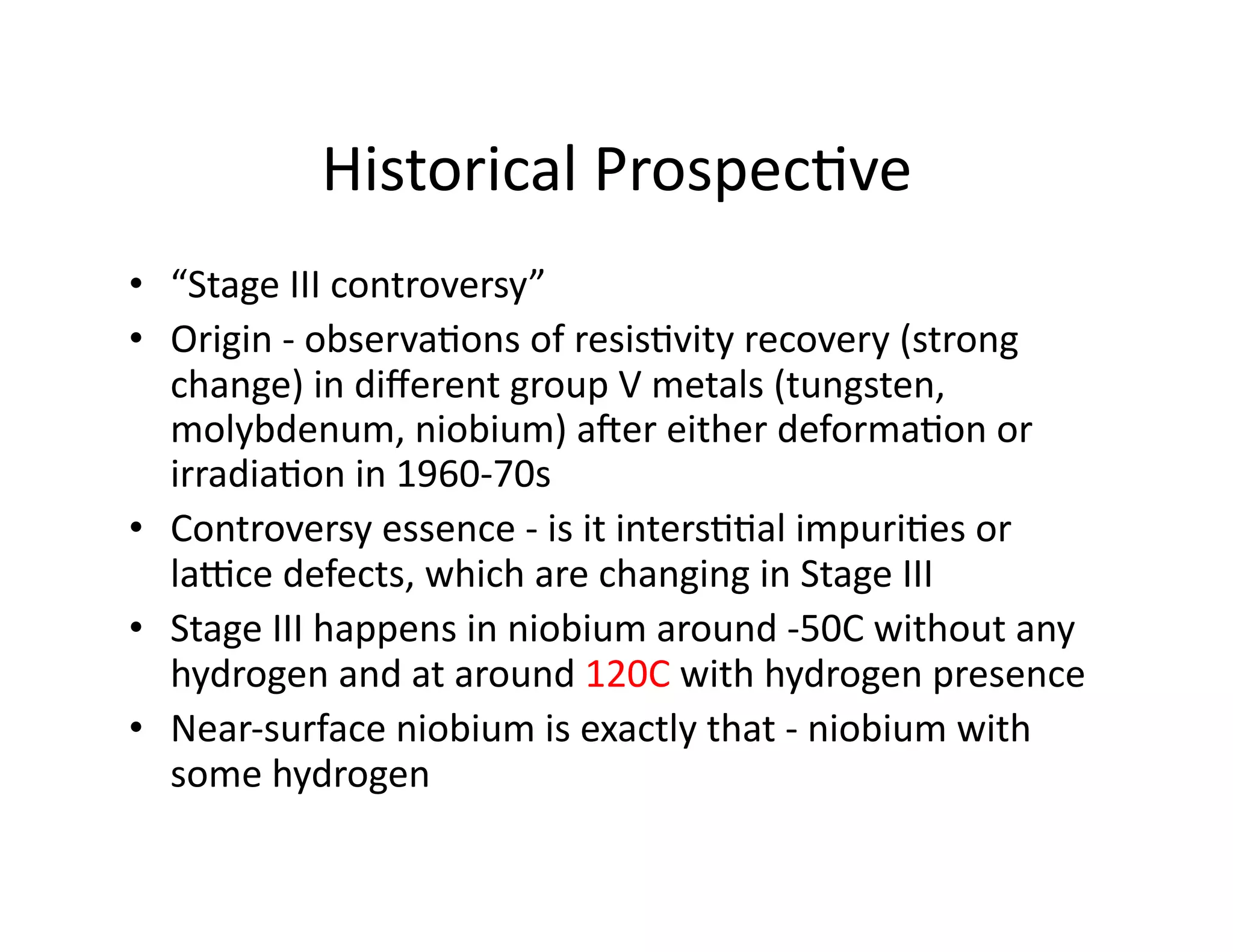 Historical	
  Prospec%ve	
  
•  “Stage	
  III	
  controversy”	
  
•  Origin	
  -­‐	
  observa%ons	
  of	
  resis%vity	
  recovery	
  (strong	
  
   change)	
  in	
  diﬀerent	
  group	
  V	
  metals	
  (tungsten,	
  
   molybdenum,	
  niobium)	
  aSer	
  either	
  deforma%on	
  or	
  
   irradia%on	
  in	
  1960-­‐70s	
  
•  Controversy	
  essence	
  -­‐	
  is	
  it	
  inters%%al	
  impuri%es	
  or	
  
   laJce	
  defects,	
  which	
  are	
  changing	
  in	
  Stage	
  III	
  
•  Stage	
  III	
  happens	
  in	
  niobium	
  around	
  -­‐50C	
  without	
  any	
  
   hydrogen	
  and	
  at	
  around	
  120C	
  with	
  hydrogen	
  presence	
  	
  
•  Near-­‐surface	
  niobium	
  is	
  exactly	
  that	
  -­‐	
  niobium	
  with	
  
   some	
  hydrogen	
  
 