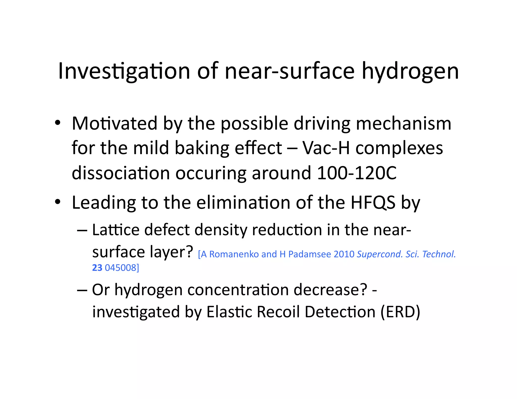 Inves%ga%on	
  of	
  near-­‐surface	
  hydrogen	
  
•  Mo%vated	
  by	
  the	
  possible	
  driving	
  mechanism	
  
   for	
  the	
  mild	
  baking	
  eﬀect	
  –	
  Vac-­‐H	
  complexes	
  
   dissocia%on	
  occuring	
  around	
  100-­‐120C	
  
•  Leading	
  to	
  the	
  elimina%on	
  of	
  the	
  HFQS	
  by	
  
    –  LaJce	
  defect	
  density	
  reduc%on	
  in	
  the	
  near-­‐
       surface	
  layer?	
  [A	
  Romanenko	
  and	
  H	
  Padamsee	
  2010	
  Supercond.	
  Sci.	
  Technol.	
  
       23	
  045008]	
  

    –  Or	
  hydrogen	
  concentra%on	
  decrease?	
  -­‐	
  
       inves%gated	
  by	
  Elas%c	
  Recoil	
  Detec%on	
  (ERD)	
  
 