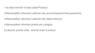 1.Isi data minimal 10 data (tabel Product)
2.Menampilkan informasi customer dan accountnya(username,password)
3.Menampilkan informasi customer dan detail ordernya
4.Menampilkan informasi produk per category
5.Lakunan proses order, minimal order 5 product