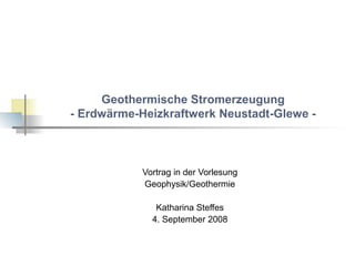 Geothermische Stromerzeugung 
- Erdwärme-Heizkraftwerk Neustadt-Glewe - 
Vortrag in der Vorlesung 
Geophysik/Geothermie 
Katharina Steffes 
4. September 2008 
 