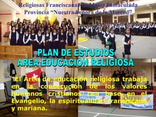 PLAN DE ESTUDIOS AREA EDUCACION RELIGIOSA “ El Área de educación religiosa trabaja en la consecución de los valores humanos cristianos con base en el Evangelio, la espiritualidad franciscana y mariana. Religiosas Franciscanas de María Inmaculada Provincia “Nuestra Señora de la Merced” 