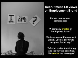 Recruitment 1.0 views on Employment BrandRecent quotes from conferences:‘A company creates an Employment Brand’‘We have a great Employment Brand.  Look at our newly designed Brand logo’‘E-Brand is about marketing and the way we advertise.  We control the messages’