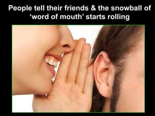 People tell their friends & the snowball of ‘word of mouth’ starts rolling