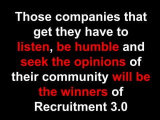 Those companies that get they have to listen, be humble and seek the opinions of their community will be the winners of Recruitment 3.0