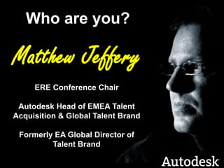 Who are you?Matthew JefferyERE Conference ChairAutodesk Head of EMEA Talent Acquisition & Global Talent BrandFormerly EA Global Director of Talent Brand
