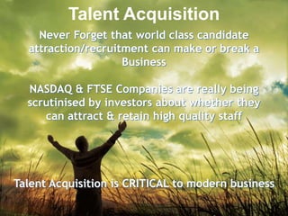 Talent AcquisitionNever Forget that world class candidate attraction/recruitment can make or break a BusinessNASDAQ & FTSE Companies are really being scrutinised by investors about whether theycan attract & retain high quality staffTalent Acquisition is CRITICAL to modern business