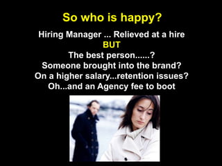 So who is happy?Hiring Manager ... Relieved at a hireBUTThe best person......?Someone brought into the brand?On a higher salary...retention issues?Oh...and an Agency fee to boot