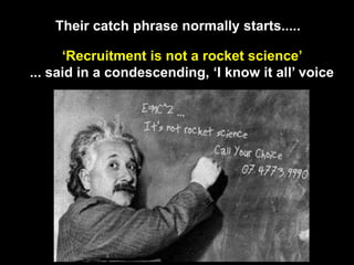 Their catch phrase normally starts.....‘Recruitment is not a rocket science’ ... said in a condescending, ‘I know it all’ voice