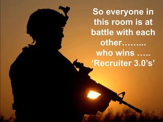 So everyone in this room is at battle with each other……... who wins ….. ‘Recruiter 3.0’s’