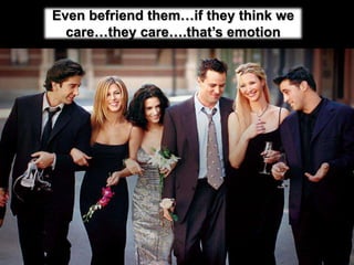 Even befriend them…if they think we care…they care….that’s emotion