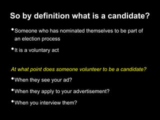 So by definition what is a candidate?Someone who has nominated themselves to be part of an election processIt is a voluntary actAt what point does someone volunteer to be a candidate?When they see your ad?When they apply to your advertisement?When you interview them?
