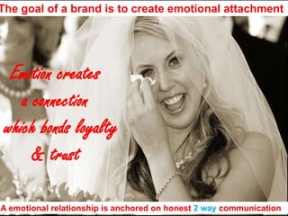 The goal of a brand is to create emotional attachmentEmotion creates a connection  which bonds loyalty& trustA emotional relationship is anchored on honest 2 way communication