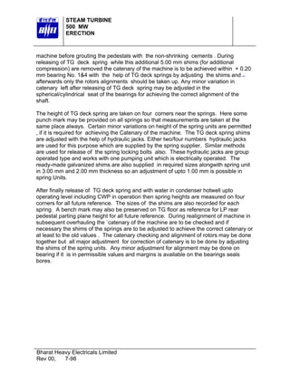 STEAM TURBINE
500 MW
ERECTION

machine before grouting the pedestals with the non-shrinking cements . During
releasing of TG deck spring while this additional 5.00 mm shims (for additional
compression) are removed the catenary of the machine is to be achieved within + 0.20
mm bearing No. 1&4 with the help of TG deck springs by adjusting the shims and
afterwards only the rotors alignments should be taken up. Any minor variation in
catenary left after releasing of TG deck spring may be adjusted in the
spherical/cylindrical seat of the bearings for achieving the correct alignment of the
shaft.
The height of TG deck spring are taken on four corners near the springs. Here some
punch mark may be provided on all springs so that measurements are taken at the
same place always. Certain minor variations on height of the spring units are permitted
, if it is required for achieving the Catenary of the machine. The TG deck spring shims
are adjusted with the help of hydraulic jacks. Either two/four numbers hydraulic jacks
are used for this purpose which are supplied by the spring supplier. Similar methods
are used for release of the spring locking bolts also. These hydraulic jacks are group
operated type and works with one pumping unit which is electrically operated. The
ready-made galvanized shims are also supplied in required sizes alongwith spring unit
in 3.00 mm and 2.00 mm thickness so an adjustment of upto 1.00 mm is possible in
spring Units.
After finally release of TG deck spring and with water in condenser hotwell upto
operating level including CWP in operation then spring heights are measured on four
corners for all future reference. The sizes of the shims are also recorded for each
spring. A bench mark may also be preserved on TG floor as reference for LP rear
pedestal parting plane height for all future reference. During realignment of machine in
subsequent overhauling the `catenary of the machine are to be checked and if
necessary the shims of the springs are to be adjusted to achieve the correct catenary or
at least to the old values . The catenary checking and alignment of rotors may be done
together but all major adjustment for correction of catenary is to be done by adjusting
the shims of the spring units. Any minor adjustment for alignment may be done on
bearing if it is in permissible values and margins is available on the bearings seals
bores.

Bharat Heavy Electricals Limited
Rev 00,
7-98

 