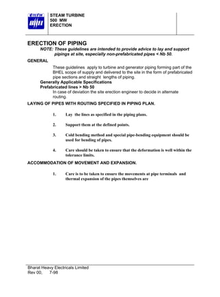 STEAM TURBINE
500 MW
ERECTION

ERECTION OF PIPING
NOTE: These guidelines are intended to provide advice to lay and support
pipings at site, especially non-prefabricated pipes < Nb 50.
GENERAL
These guidelines apply to turbine and generator piping forming part of the
BHEL scope of supply and delivered to the site in the form of prefabricated
pipe sections and straight lengths of piping.
Generally Applicable Specifications
Prefabricated lines > Nb 50
In case of deviation the site erection engineer to decide in alternate
routing.
LAYING OF PIPES WITH ROUTING SPECIFIED IN PIPING PLAN.
1.

Lay the lines as specified in the piping plans.

2.

Support them at the defined points.

3.

Cold bending method and special pipe-bending equipment should be
used for bending of pipes.

4.

Care should be taken to ensure that the deformation is well within the
tolerance limits.

ACCOMMODATION OF MOVEMENT AND EXPANSION.
1.

Care is to be taken to ensure the movements at pipe terminals and
thermal expansion of the pipes themselves are

Bharat Heavy Electricals Limited
Rev 00,
7-98

 