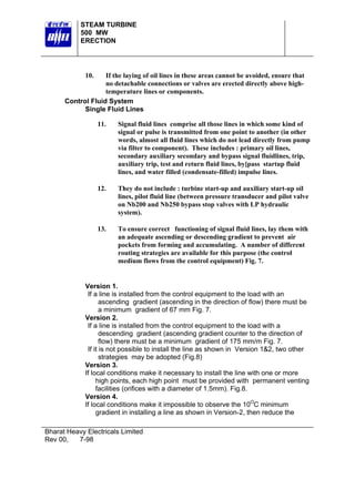 STEAM TURBINE
500 MW
ERECTION

10.

If the laying of oil lines in these areas cannot be avoided, ensure that
no detachable connections or valves are erected directly above hightemperature lines or components.
Control Fluid System
Single Fluid Lines
11.

Signal fluid lines comprise all those lines in which some kind of
signal or pulse is transmitted from one point to another (in other
words, almost all fluid lines which do not lead directly from pump
via filter to component). These includes : primary oil lines,
secondary auxiliary secondary and bypass signal fluidlines, trip,
auxiliary trip, test and return fluid lines, by[pass startup fluid
lines, and water filled (condensate-filled) impulse lines.

12.

They do not include : turbine start-up and auxiliary start-up oil
lines, pilot fluid line (between pressure transducer and pilot valve
on Nb200 and Nb250 bypass stop valves with LP hydraulic
system).

13.

To ensure correct functioning of signal fluid lines, lay them with
an adequate ascending or descending gradient to prevent air
pockets from forming and accumulating. A number of different
routing strategies are available for this purpose (the control
medium flows from the control equipment) Fig. 7.

Version 1.
If a line is installed from the control equipment to the load with an
ascending gradient (ascending in the direction of flow) there must be
a minimum gradient of 67 mm Fig. 7.
Version 2.
If a line is installed from the control equipment to the load with a
descending gradient (ascending gradient counter to the direction of
flow) there must be a minimum gradient of 175 mm/m Fig. 7.
If it is not possible to install the line as shown in Version 1&2, two other
strategies may be adopted (Fig.8)
Version 3.
If local conditions make it necessary to install the line with one or more
high points, each high point must be provided with permanent venting
facilities (orifices with a diameter of 1.5mm). Fig.8.
Version 4.
If local conditions make it impossible to observe the 10OC minimum
gradient in installing a line as shown in Version-2, then reduce the
Bharat Heavy Electricals Limited
Rev 00,
7-98

 
