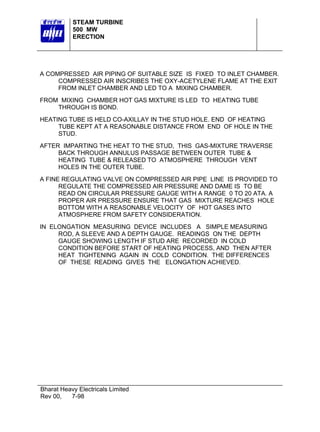 STEAM TURBINE
500 MW
ERECTION

A COMPRESSED AIR PIPING OF SUITABLE SIZE IS FIXED TO INLET CHAMBER.
COMPRESSED AIR INSCRIBES THE OXY-ACETYLENE FLAME AT THE EXIT
FROM INLET CHAMBER AND LED TO A MIXING CHAMBER.
FROM MIXING CHAMBER HOT GAS MIXTURE IS LED TO HEATING TUBE
THROUGH IS BOND.
HEATING TUBE IS HELD CO-AXILLAY IN THE STUD HOLE. END OF HEATING
TUBE KEPT AT A REASONABLE DISTANCE FROM END OF HOLE IN THE
STUD.
AFTER IMPARTING THE HEAT TO THE STUD, THIS GAS-MIXTURE TRAVERSE
BACK THROUGH ANNULUS PASSAGE BETWEEN OUTER TUBE &
HEATING TUBE & RELEASED TO ATMOSPHERE THROUGH VENT
HOLES IN THE OUTER TUBE.
A FINE REGULATING VALVE ON COMPRESSED AIR PIPE LINE IS PROVIDED TO
REGULATE THE COMPRESSED AIR PRESSURE AND DAME IS TO BE
READ ON CIRCULAR PRESSURE GAUGE WITH A RANGE 0 TO 20 ATA. A
PROPER AIR PRESSURE ENSURE THAT GAS MIXTURE REACHES HOLE
BOTTOM WITH A REASONABLE VELOCITY OF HOT GASES INTO
ATMOSPHERE FROM SAFETY CONSIDERATION.
IN ELONGATION MEASURING DEVICE INCLUDES A SIMPLE MEASURING
ROD, A SLEEVE AND A DEPTH GAUGE. READINGS ON THE DEPTH
GAUGE SHOWING LENGTH IF STUD ARE RECORDED IN COLD
CONDITION BEFORE START OF HEATING PROCESS, AND THEN AFTER
HEAT TIGHTENING AGAIN IN COLD CONDITION. THE DIFFERENCES
OF THESE READING GIVES THE ELONGATION ACHIEVED.

Bharat Heavy Electricals Limited
Rev 00,
7-98

 
