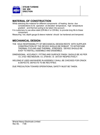 STEAM TURBINE
500 MW
ERECTION

MATERIAL OF CONSTRUCTION
While selecting the material for different components of heating device due
considerations to its operation at elevated temperature, high temperature
gradient and thermal cycling to be taken into account.
It is customary to use allow steel (CR-Mo-V or CR-Mo) to provide long life to these
component.
Measuring rod, depth gauge & sleeve material should be hardened and tempered.

MECHANICAL DESIGN:
THE SOLE RESPONSIBILITY OF MECHANICAL DESIGN RESTS WITH SUPPLIER
CONSTRUCTION OF THE DEVICE SHOULD BE ROBUST TO WITHSTAND
THERMAL CYCLING AND THERMAL STRESSES. DEVICE SHOULD BE
EASY TO INSTALL ASSEMBLE AND DISSEMBLE.
DIMENSIONAL ACCURACY, FITTING AND SURFACE FINISH SHOULD BE AS PER
I.S. 2102-1962 MEDIUM, I.S. 2709-64, I.S 3073-67 RESPECTIVELY.
WELDING IF USED ANYWHERE IN ASSEMGLY SHALL BE CHECKED FOR CRACK
& DEFECTS. DEFECTS TO BE RECTIFIED.
DUE PRECAUTION TOWARD OPERATIONAL SAFETY MUST BE TAKEN.

Bharat Heavy Electricals Limited
Rev 00,
7-98

 