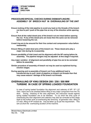 STEAM TURBINE
500 MW
ERECTION

PROCEDURE/SPECIAL CHECKS DURING DISMANTLING/REASSEMBLY OF BREECH NUT IN OVERHAULING OF THE UNIT
Ensure locking of the inlet pipeline to avoid any load on the threads of the breech
nut due to pull / push of the pipe line an any of the direction while opening
it.
Ensure that all the radial dowel pins of the breech nut are intact before opening
the nut. If any of the dowel pins are loose then the same can be removed
before loosening the nut.
U-seal ring are to be ensured for their line contact and compression value before
reassembly.
Ensure fitting of radial dowl pins of the breech nut. These dowel pins play a
major role during its re-assembly.
Ensure parallellity of inlet insert and its alignment with the HP casing before its
assembly. The pipeline hangers may be adjusted at this stage if required.
Any major variation of alignment and parallelity of pipe line are to be corrected
before its assembly.
Similar procedure of assembly of breech nut may be used as explained during
erection stages.
During opening and re-assembly of breech nut if any additional load is
transferred due to pull / push of pipeline on breech nut threads then that
may cause seizure / damage of the breech nut threads.

OVERHAULING OF KWU DESIGN 200 / 250 / 500 MW
TURBINE IN CASE OF SPRING LOADED FOUNDATION
In case of spring loaded foundation the alignment and catenary of HP / IP / LP
/Gen. rotors are to be checked before lifting of any major component from the TG
deck . During checking of the rotor alignment, the instruction issued against
spring loaded foundation are to be followed. To cut short the time cycle of
overhauling the rotor alignment and catenary may also be corrected at this stage
itself so the further work of overhauling like removing of generator rotor, lifting of
LP rotor, lifting of HP module etc. may be taken up as per the requirement. This
will cut short the overhauling duration of the machine.

Bharat Heavy Electricals Limited
Rev 00,
7-98

 