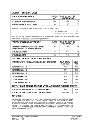 CASING TEMPERATURES
ALARM
AT

MACHINE MUST BE
SHUT DOWN AT

HP TURBINE CASING EXHAUST

480

500

O

OUTER CASING OF LP CYLINDER

90

110

O

WALL TEMPERATURES

C
C

PERMISSIBLE DIFFERENTIAL TEMP. BETWEEN PARALLEL STEAM SUPPLY LINES :
O

•

NO TIME LIMITATION

•

SHORT TIME PERIOD (15 MIN.) : 28 C

: 17 C
O

IN THE HOTTEST LINE THE LIMITATIONS INDICATED FOR INITIAL STEAM & REHEAT TEMP. MUST NOT BE EXCEEDED.
O

SPRAY WATER TO LP TURBINE MUST BE SWITCHED ON AT 90 C.

ALARM
AT

MACHINE MUST BE
SHUT DOWN AT

DIFFERENCE BETWEEN UPPER & LOWER
CASING HALVES HP TURBINE. MIDDLE

* 90

* 100

O

LP TURBINE. FRONT

* 30

* 45

O

LP TURBINE. REAR

* 30

* 45

O

TEMPERATURES DIFFERENCE

C
C
C

FEEDWATER HEATER OUT OF SERVICE
OPERATION WITH FEEDWATER HEATER OUT OF SERVICE

MAIN STEAM
FLOW Kg/s

LOAD
MW

EXTRACTION A6 = 0

395

500

EXTRACTION A5 = 0

421

500

EXTRACTION A3 = 0

423

500

EXTRACTION A2 = 0

425

500

EXTRACTION A1 = 0

423

500

EXTRACTION A6, A5 = 0

400

525

OUTPUT LIMIT DURING TESTING WITH AUTOMATIC TURBINE TESTER
TESTING OF MAIN STEAM STOP & CONTROL VALVE

400

MW

TESTING OF HRH STEAM STOP & CONTROL VALVE

200 - 500

MW

MOTORING :
MOTORING IS THE CONDITION IN WHICH THE TURBINE IS DRIVEN BY THE GENERATOR AT
RATED SPEED WITH THE STOP & CONTROL VALVES CLOSED. IN THIS OPERATING MODE,
CERTAIN TURBINE COMPONENTS ARE HEATED UP BY WINDAGE POWER IN THE BLADING.
TO PREVENT HEAT-UP BEYOND PERMISSIBLE TEMPERATURES, MOTORING MUST NOT BE
ALLOWED TO CONTINUE FOR LONGER THAN ONE MINUTE. IF THE CONDENSER LOW
VACUUM LIMIT OF 0.3 BAR IS EXCEEDED, MOTORING MUST NOT BE ALLOWED TO CONTINUE
FOR MORE THAN 4 SECONDS.

Bharat Heavy Electricals Limited
Rev 00, 7-98

T1-08-0801G
Page No. 12

 