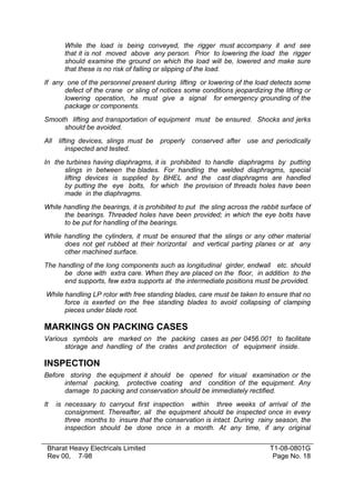 While the load is being conveyed, the rigger must accompany it and see
that it is not moved above any person. Prior to lowering the load the rigger
should examine the ground on which the load will be, lowered and make sure
that these is no risk of falling or slipping of the load.
If any one of the personnel present during lifting or lowering of the load detects some
defect of the crane or sling of notices some conditions jeopardizing the lifting or
lowering operation, he must give a signal for emergency grounding of the
package or components.
Smooth lifting and transportation of equipment must be ensured. Shocks and jerks
should be avoided.
All

lifting devices, slings must be
inspected and tested.

properly

conserved after

use and periodically

In the turbines having diaphragms, it is prohibited to handle diaphragms by putting
slings in between the blades. For handling the welded diaphragms, special
lifting devices is supplied by BHEL and the cast diaphragms are handled
by putting the eye bolts, for which the provision of threads holes have been
made in the diaphragms.
While handling the bearings, it is prohibited to put the sling across the rabbit surface of
the bearings. Threaded holes have been provided; in which the eye bolts have
to be put for handling of the bearings.
While handling the cylinders, it must be ensured that the slings or any other material
does not get rubbed at their horizontal and vertical parting planes or at any
other machined surface.
The handling of the long components such as longitudinal girder, endwall etc. should
be done with extra care. When they are placed on the floor, in addition to the
end supports, few extra supports at the intermediate positions must be provided.
While handling LP rotor with free standing blades, care must be taken to ensure that no
force is exerted on the free standing blades to avoid collapsing of clamping
pieces under blade root.

MARKINGS ON PACKING CASES
Various symbols are marked on the packing cases as per 0456.001 to facilitate
storage and handling of the crates and protection of equipment inside.

INSPECTION
Before storing the equipment it should be opened for visual examination or the
internal packing, protective coating and condition of the equipment. Any
damage to packing and conservation should be immediately rectified.
It

is necessary to carryout first inspection within three weeks of arrival of the
consignment. Thereafter, all the equipment should be inspected once in every
three months to insure that the conservation is intact. During rainy season, the
inspection should be done once in a month. At any time, if any original

Bharat Heavy Electricals Limited
Rev 00, 7-98

T1-08-0801G
Page No. 18

 