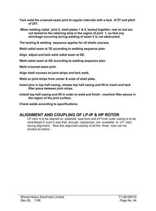 Tack weld the crowned seam joint at regular intervals with a tack of 5T and pitch
of 25T.
When welding radial joint 2, shell plates 1 & 2, tacked together, rest on but are
not tacked to the retaining strip in the region of joint 1, so that any
shrinkage occurring during welding of seam 2 is not obstructed.
The tacking & welding sequence applies for all shells courses.
Weld radial seam at TE according to welding sequence plan.
Align, adjust and tack weld radial seam at GE.
Weld radial seam at GE according to welding sequence plan.
Weld crowned seam joint.
Align shell courses on joint strips and tack weld,
Weld on joint strips from center & ends of shell plate.
Insert pins in top half casing, release top half casing and lift to insert and tack
filler piece between joint strips.
Unbolt top half casing and lift in order to weld and finish - machine filler pieces in
the region of the joint surface.
Check welds according to specifications.

ALIGNMENT AND COUPLING OF LP-IP & HP ROTOR
LP rotor is to be aligned on pedestal seal bore and LP inner outer casing is to be
centralised in such a way that enough clearances are available to LP rotor,
during alignment. Now this alignment activity of all the three rotor can be
divided as below :

Bharat Heavy Electricals Limited
Rev 00, 7-98

T1-08-0801G
Page No. 44

 