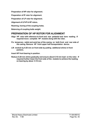 Preparation of HP rotor for alignment.
Preparation of IP rotor for alignment.
Preparation of LP rotor for alignment.
Alignment of LP-IP & HP rotors.
Reaming, honing of the coupling holes.
Balancing of coupling bolts weight.

PREPARATION OF HP ROTOR FOR ALIGNMENT
Align HP rotor with reference to front and rear pedestal seal bore reading. If
required move complete HP module along with the rotor.
Fix temporary radial and axial key of the casing on both front and rear side of
the casing. Remove HP front upper half transportation device.
Lift module by 0.20 mm on front side by putting additional shims in front
packers.
Insert HP front bearing in position.
Reduce 0.20 mm shims gradually and ensure about 0.10 mm load on the rotor. If
required further lower the front side of the module to achieve the loading
on bearing by about 0.10 mm.

Bharat Heavy Electricals Limited
Rev 00, 7-98

T1-08-0801G
Page No. 45

 