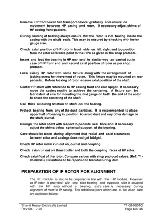 Remove HP front lower half transport device gradually and ensure no
movement between HP casing and rotor. If necessary adjust shims of
HP casing front packers.
During loading of bearing always ensure that the rotor is not fouling inside the
casing with the shaft seals. This may be ensured by checking with feeler
gauge also.
Check axial position of HP rotor in front side on left; right and top position
from the rotor reference point to the HPC as given in the shop protocol.
Insert and load the bearing in HP rear end in similar way as carried out in
case of HP front end and record axial position of rotor as per shop
protocol.
Lock axially HP rotor with some fixture along with the arrangement of
jacking screw for movement of rotor. This fixture may be mounted on rear
pedestal. Before locking of rotor ensure axial position of the shaft.
Center HP shaft with reference to HP casing front and rear spigot. If necessary,
move the casing readily to achieve the centering. A fixture can be
fabricated at site for mounting the dial gauge on both the end of the rotor
to check the centering of the shaft.
Use thick oil during rotation of shaft on the bearing.
Protect bearing from any of the dust particles. It is recommended to place
upper half of bearing in position to avoid dust and any other damage to
the shaft journal.
Realign the rotor shaft with respect to pedestal seal bore and if necessary
adjust the shims below spherical support of the bearing.
Care should be taken during alignment that radial and axial clearances
between rotor and casings does not get bridged.
Check HP rotor radial run out on journal and coupling.
Check axial run out on thrust collar and both the coupling faces of HP rotor.
Check axial float of the rotor. Compare values with shop protocol values. (Ref. T108-0802G). Deviations to be reported to Manufacturing Unit.

PREPARATION OF IP ROTOR FOR ALIGNMENT
The IP module is also to be prepared in line with the HP module. However
as IP rotor is provided with one side bearing and opposite side is coupled
with the HP rotor without a bearing, extra care is necessary during
alignment of rotor in IP casing. The additional point which are to be taken care
are explained below :

Bharat Heavy Electricals Limited
Rev 00, 7-98

T1-08-0801G
Page No. 46

 