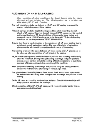 ALIGNMENT OF HP, IP & LP CASING
After completion of colour matching of the thrust bearing pads the casing
alignment work can be taken up. The following points are to be taken care
while aligning HP, IP and LP casing.
The roll check have to be carried out in HP, IP and LP casing to ensure the
correct radial clearances of the casing.
TG deck springs are to be kept in floating condition while recording the roll
check of LP casing. However the roll check of HP/IP casing may be carried
out before floating of TG deck for fitting of their radial keys but up and
down roll check of HP/IP casings are to be done with TG deck in floating
condition as per the procedure TS/ST/ 01/0008/00/96.
Ensure that there is no obstruction in the movement of LP inner casing due to
welding of any of extraction piping. The one of the joint of extraction
piping may be left free till completion of roll check of the casing.
The welding of steam inlet pipes between LP inner casing and LP girders are to
be taken up after completion of roll check of the casing.
HP, IP and LP casing are to be fitted with final packers and axial key immediately
after the roll check. During fitting of casing axial keys and palm packers
ensure proper contact on lubrite coating of the keys/packers to avoid any
damage of these coating during operation of the machine,
After completion of fitting of final keys and packers only the casing are to be
cleared for further works of welding of various pipe lines.
The gland steam, balancing leak of lines, steam inlet and exhaust pipes are to
be welded with HP casing after fitting of final axial keys and packers of the
casing.
Center HP rotor w.r.t. casing front and rear spigots. Compare the readings with
shop protocol and record the readings.
Offset center line of the HP, IP & LP casing w.r.t. respective rotor center line as
per recommended logsheet.

Bharat Heavy Electricals Limited
Rev 00, 7-98

T1-08-0801G
Page No. 52

 