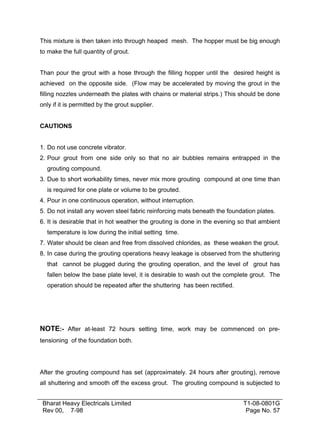 This mixture is then taken into through heaped mesh. The hopper must be big enough
to make the full quantity of grout.
Than pour the grout with a hose through the filling hopper until the desired height is
achieved on the opposite side. (Flow may be accelerated by moving the grout in the
filling nozzles underneath the plates with chains or material strips.) This should be done
only if it is permitted by the grout supplier.
CAUTIONS
1. Do not use concrete vibrator.
2. Pour grout from one side only so that no air bubbles remains entrapped in the
grouting compound.
3. Due to short workability times, never mix more grouting compound at one time than
is required for one plate or volume to be grouted.
4. Pour in one continuous operation, without interruption.
5. Do not install any woven steel fabric reinforcing mats beneath the foundation plates.
6. It is desirable that in hot weather the grouting is done in the evening so that ambient
temperature is low during the initial setting time.
7. Water should be clean and free from dissolved chlorides, as these weaken the grout.
8. In case during the grouting operations heavy leakage is observed from the shuttering
that cannot be plugged during the grouting operation, and the level of grout has
fallen below the base plate level, it is desirable to wash out the complete grout. The
operation should be repeated after the shuttering has been rectified.

NOTE:- After at-least 72 hours setting time, work may be commenced on pretensioning of the foundation both.

After the grouting compound has set (approximately. 24 hours after grouting), remove
all shuttering and smooth off the excess grout. The grouting compound is subjected to
Bharat Heavy Electricals Limited
Rev 00, 7-98

T1-08-0801G
Page No. 57

 