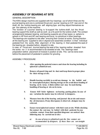 ASSEMBLY OF BEARING AT SITE
GENERAL DESCRIPTION
The KWU design machine are supplied with four bearings out of which three are the
journal bearing and one is combined thrust and journal bearing on H.P. rear end of the
shaft. All the turbine bearing are self aligning type and they adjust themselves as
per the catenary of the machine.
The function of a journal bearing is to support the turbine shaft , but the thrust
bearing support the shaft as well as work as a fix point for the turbine shaft. The contact
arrangements between bearing and bearing supports are of two types i.e. sphere to
sphere in HP front and HP rear bearing and torus to cylindrical in other bearings.
The bearings are supplied to site after ensuring their contact at works. During erection
all the bearing are supplied to site in aligned and assemble condition in their individual
pedestal from the works. After alignment of the bearing in their pedestal the seat of
the bearing are doweled before dispatch to site.
In case of Thrust and Journal bearing the seat of the bearing neither doweled from
the works nor it is recommended to be doweled at site. The bearings need
preparation before placement of module in position at site. This can be done even
before the placement of pedestal in position for grouting.
ASSEMBLY PROCEDURE
1.

After opening the pedestal remove and clean the bearing including its
spherical/ cylindrical seat.

2.

Remove oil guard ring and its duct and keep them in proper place
for their storage at site.

3.

Handle bearing carefully to avoid any damage to the babbit and
its torus/spherical piece. During storage at site avoid direct loading of
bearing on its torus. A thick rubber seat may be used during
handling of bearing at site on its torus.

4.

Ensure 0.03 feeler tightness on bearing parting plane. In case of
any variation the matter may be referred to designers.

5.

Measure bore dia of the bearing and journal dia at site and ensure
the oil clearances. If any discrepancy is observed , designer may be
referred.

6.

Ensure torus/spherical contact with their seats at site. While checking
the contact the seat may be bolted with their pedestal. In case
variation contact from their specified diagrams are noticed then
following may be carried out at site:a)

In case of torus to cylindrical seats the line contact are
recommended by designers. If these lines are not straight

Bharat Heavy Electricals Limited
Rev 00, 7-98

T1-08-0801G
Page No. 63

 