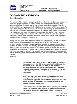 STEAM TURBINE
500 MW
ERECTION

CRITICAL ACTIVITIES
(CATENARY AND ALIGNMENTS)

CATENARY AND ALIGNMENTS
General Description
The catenary of the machine is very important for a turbine and Generator assembly
to achieve proper alignment of various rotors and loading on their bearing. Any
deviation may lead to various operational problem in the machine like high shaft
vibration, high bearing vibration, high babbitt metal temperature of the bearing etc. To
avoid these problems it is necessary to maintain the catenary of the machine during
erection and subsequent realignment/overhaul of the unit. Many times it is observed
that though the alignment of rotors are within limit but the catenary as a whole get
deviated from the prescribed design value of the machine. In order to avoid such
derivation a need is felt to devise a procedure which shall ensure rotors alignment
alongwith proper catenary of the machine.
During first few years of the operation of the unit the possibility to the disturbance
of the catenary are much more due to settlement of the foundation frame.
In each overhaul of the unit the catenary of the machine is to be corrected. The L.P.
front and L.P. rear pedestal are directly grouted here without any separate base
plate. As such any correction on lifting or lowering. These pedestals are not very
convenient so if necessary the rotor may be lifted or lowered with respect to pedestal
seal bore and required catenary may be achieved. In extreme cases these pedestals
may be even regrouted during major overhauls of the unit to correct the catenary of the
machine.
Procedure

1.

Install a bench mark plate near L.P. rear pedestal as height of
the machine center line with the consultation of civil Engrs at site. A
plate of 200 m.m x 300 m.m size with 20 m.m thickness
machined/ground on top side may be welded over a I Beam or a
channel in level condition. This plate is to be installed very carefully
as this will be a future reference for setting up the all elevation of
the machine.

2.

Record half bore error of all the four pedestals and confirm the
readings with the factory records also. The half bore error may be
checked in both upper half and lower half of the pedestal and same
may be punched on both halves in left and right side for all
future references of the machine.

3.

During alignment of pedestal at the time of grouting with conbextra
cement set the height of the pedestals as per required catenary of
the machine considering +value for the half bore error of the

Bharat Heavy Electricals Limited
Rev 00, 7-98

T1-08-0804G
Page No. 78of 40

 