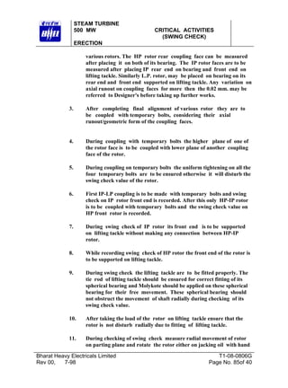 STEAM TURBINE
500 MW

CRITICAL ACTIVITIES
(SWING CHECK)

ERECTION
various rotors. The HP rotor rear coupling face can be measured
after placing it on both of its bearing. The IP rotor faces are to be
measured after placing IP rear end on bearing and front end on
lifting tackle. Similarly L.P. rotor, may be placed on bearing on its
rear end and front end supported on lifting tackle. Any variation on
axial runout on coupling faces for more then the 0.02 mm. may be
referred to Designer's before taking up further works.
3.

After completing final alignment of various rotor they are to
be coupled with temporary bolts, considering their axial
runout/geometric form of the coupling faces.

4.

During coupling with temporary bolts the higher plane of one of
the rotor face is to be coupled with lower plane of another coupling
face of the rotor.

5.

During coupling on temporary bolts the uniform tightening on all the
four temporary bolts are to be ensured otherwise it will disturb the
swing check value of the rotor.

6.

First IP-LP coupling is to be made with temporary bolts and swing
check on IP rotor front end is recorded. After this only HP-IP rotor
is to be coupled with temporary bolts and the swing check value on
HP front rotor is recorded.

7.

During swing check of IP rotor its front end is to be supported
on lifting tackle without making any connection between HP-IP
rotor.

8.

While recording swing check of HP rotor the front end of the rotor is
to be supported on lifting tackle.

9.

During swing check the lifting tackle are to be fitted properly. The
tie rod of lifting tackle should be ensured for correct fitting of its
spherical bearing and Molykote should be applied on these spherical
bearing for their free movement. These spherical bearing should
not obstruct the movement of shaft radially during checking of its
swing check value.

10.

After taking the load of the rotor on lifting tackle ensure that the
rotor is not disturb radially due to fitting of lifting tackle.

11.

During checking of swing check measure radial movement of rotor
on parting plane and rotate the rotor either on jacking oil with hand

Bharat Heavy Electricals Limited
Rev 00,
7-98

T1-08-0806G
Page No. 85of 40

 