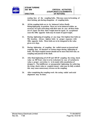 STEAM TURBINE
500 MW
ERECTION

CRITICAL ACTIVITIES
(COUPLINGS & ALIGNMENTS
OF ROTORS)

seating face of the coupling bolts. This may cause in breaking of
their locking pin during elongation of coupling bolts.
20.

All the coupling bolts are to be balanced before finally
fitting/tightening in position. These are to be balanced within an
accuracy of 5 gms each along with their nuts. In case all these bolts
are of equal size then their weight must be equal. In exceptional
cases the 180o opposite bolts may be made of equal weight.

21.

During tightening of coupling at any stage first tighten four bolts on
90o location. Always tighten bolts in proper sequence with
180o opposite bolts. These bolts are to be elongated to the value
given over drgs.

22.

During tightening of coupling the radial runout on journal and
coupling may be checked at various stages during tightening of
bolts. The final coupled runout should not be more then 0.03 mm. on
coupling and journal of the shaft.

23.

After final tightening of LP-IP and HP-IP coupling the swing check
value on HP front rotor is to be rechecked. In case of variation in
value a proper correction is to be made with consultation of
designer's. The indifferent or unsequential tightening for achieving
the swing check value or coupled runout value may be fully avoided.
this may cause unnecessary stresses on the coupling.

24.

After completing the coupling work the casing radial and axial
alignment may be done.

Bharat Heavy Electricals Limited
Rev 00,
7-98

T1-08-0807G
Page No. 91of 40

 