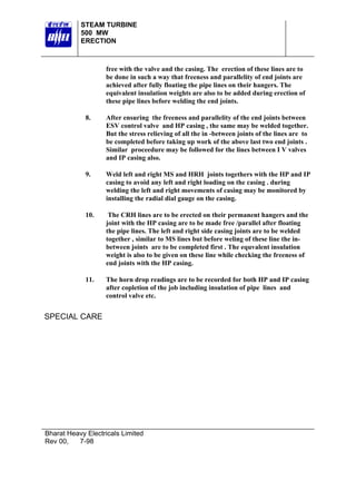 STEAM TURBINE
500 MW
ERECTION

free with the valve and the casing. The erection of these lines are to
be done in such a way that freeness and parallelity of end joints are
achieved after fully floating the pipe lines on their hangers. The
equivalent insulation weights are also to be added during erection of
these pipe lines before welding the end joints.
8.

After ensuring the freeness and parallelity of the end joints between
ESV control valve and HP casing , the same may be welded together.
But the stress relieving of all the in -between joints of the lines are to
be completed before taking up work of the above last two end joints .
Similar proceedure may be followed for the lines between I V valves
and IP casing also.

9.

Weld left and right MS and HRH joints togethers with the HP and IP
casing to avoid any left and right loading on the casing . during
welding the left and right movements of casing may be monitored by
installing the radial dial gauge on the casing.

10.

The CRH lines are to be erected on their permanent hangers and the
joint with the HP casing are to be made free /parallel after floating
the pipe lines. The left and right side casing joints are to be welded
together , similar to MS lines but before weling of these line the inbetween joints are to be completed first . The equvalent insulation
weight is also to be given on these line while checking the freeness of
end joints with the HP casing.

11.

The horn drop readings are to be recorded for both HP and IP casing
after copletion of the job including insulation of pipe lines and
control valve etc.

SPECIAL CARE

Bharat Heavy Electricals Limited
Rev 00,
7-98

 