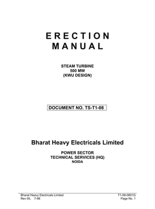 E R E C T I O N 
M A N U A L 
STEAM TURBINE 
500 MW 
(KWU DESIGN) 
DOCUMENT NO. TS-T1-08 
Bharat Heavy Electricals Limited 
POWER SECTOR 
TECHNICAL SERVICES (HQ) 
NOIDA 
Bharat Heavy Electricals Limited 
Rev 00, 7-98 
T1-08-0801G 
Page No. 1 
 