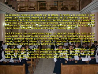 La educación religiosa se articula con la Iglesia, la familia y la sociedad lo cual genera una educación basada en el desarrollo de la dimensión religiosa y la educación en la fe de las estudiantes, como también desarrolla una propuesta para evangelizar y encontrar respuesta a los problemas relacionados con la búsqueda del sentido de la existencia con la dimensión trascendente religiosa de la vida, y al mismo tiempo descubrir la relación entre religión, ciencia y cultura. La E.R.E busca que las estudiantes tengan un desarrollo integral no basta con la acumulación de conocimientos y saberes específicos, es importante que adquieran bases y principios morales para vivir en comunidad, lo que les permitirá identificar la función social de la religión y su aporte al desarrollo comunitario, además de interpretar y valorar el patrimonio cultural de su entorno.Se fundamenta en los valores evangélicos, franciscanos y caridadianos, como también se tiene en cuenta los criterios psicopedagógicos, culturales y científicos vigentes de algunos de los más importantes teóricos del aprendizaje y la educación tales como: Piaget, Vigostsky, Ausubel, y César Coll entre otros.