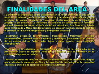 FINALIDADES DEL AREA Garantizar el crecimiento de las estudiantes en la fe por medio de la creación de espacios de reflexión doctrinal, ético- existencial y la celebración de una liturgia que involucre de manera auténtica la vida, para el afianzamiento de la experiencia religiosa y del sentido de la existencia en términos de trascendencia y formación humana, desde el horizonte de Jesús de Nazaret resucitado, San Francisco de Asís, María Inmaculada y Madre Caridad presente en cada ser humano, haciendo realidad el principio de “Educar Evangelizando y Evangelizar Educando”.