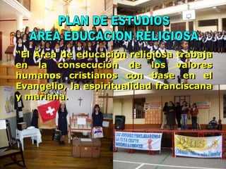 PLAN DE ESTUDIOS AREA EDUCACION RELIGIOSA “El Área de educación religiosa trabaja en la consecución de los valores humanos cristianos con base en el Evangelio, la espiritualidad franciscana y mariana. 
