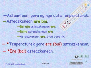 ―Asteartean, gora egingo dute tenperaturek.
―Asteazkenean ere bai.
                   bai
           ―Bai eta asteazkenean ere.
                                 ere
           ―Baita asteazkenean ere.
                               ere
           ―Asteazkenean ere, bide beretik.
                         ere

― *Tenperaturek gora ere (bai) asteazkenean.
― *Ere (bai) asteazkenean.

                                              6
 EHULKUren aholkuak        ERE (II)
 