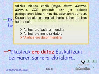 Adizkia trinkoa izanik (dago, dakar, darama,
    dator...), ERE partikula ezin jar daiteke
    galdegaiaren lekuan, hau da, adizkiaren aurrean.
    Kasuan kasuko galdegaiak hartu behar du leku
―Ikasleak ere badatoz Euskaltzain
    hori; alegia:
  berriaren sarrera-ekitaldira.
               Ainhoa ere badator mendira.
               Ainhoa ere mendira dator.
              *Ainhoa ere dator mendira.



―*Ikasleak ere datoz Euskaltzain
 berriaren sarrera-ekitaldira.
                                                       9
 EHULKUren aholkuak          ERE (II)
 