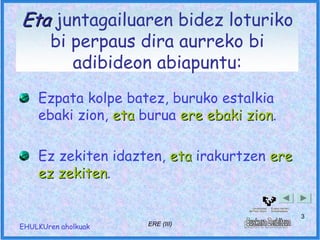 Eta juntagailuaren bidez loturiko
       bi perpaus dira aurreko bi
          adibideon abiapuntu:
    Ezpata kolpe batez, buruko estalkia
    ebaki zion, eta burua ere ebaki zion.
                                    zion

    Ez zekiten idazten, eta irakurtzen ere
    ez zekiten.
       zekiten

                                             3
EHULKUren aholkuak   ERE (III)
 
