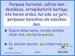 Perpaus horietan, aditza ken
dezakezu, errepikaturik baitago,
eta haren ordez bai edo ez jarri,
 perpausa baiezkoa ala ezezkoa
              den.
    Ezpata kolpe batez, buruko estalkia
    ebaki zion, eta burua ere bai.

    Ez zekiten idazten, eta irakurtzen ere
    ez.
    ez
                                             4
EHULKUren aholkuak   ERE (III)
 