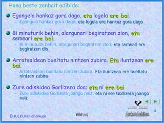 Hona beste zenbait adibide:
 Egongela hankaz gora dago, eta logela ere bai.
                                           bai
  – Egongela hankaz gora dago, eta logela ere hankaz gora dago.
                                                          dago

 Bi minuturik behin, alargunari begiratzen zion, eta
 semeari ere bai.
              bai
  – Bi minuturik behin, alargunari begiratzen zion, eta semeari ere
    begiratzen dio.
               dio

 Arratsaldean bueltatu nintzen zubira. Eta iluntzean ere
 bai.
 bai
  – Arratsaldean bueltatu nintzen zubira. Eta iluntzean ere bueltatu
    nintzen zubira.
            zubira

 Zure adiskidea Gorlizera doa; eta ni ere bai.
                                          bai
  – Zure adiskidea Gorlizera joango naiz; eta ni ere Gorlizera joango
    naiz.
    naiz

                                                                        5
EHULKUren aholkuak              ERE (III)
 