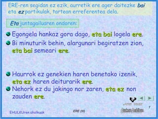 ERE-ren segidan ez ezik, aurretik ere ager daitezke bai
eta ez partikulak, tartean erreferentea dela.

Eta juntagailuaren ondoren:
 Egongela hankaz gora dago, eta bai logela ere.
                                            ere
 Bi minuturik behin, alargunari begiratzen zion,
 eta bai semeari ere.
                 ere


 Haurrok ez genekien haren benetako izenik,
 eta ez haren deiturarik ere.
                         ere
 Nehork ez du jakingo nor zaren, eta ez non
 zauden ere.
        ere
                                                          7
EHULKUren aholkuak        ERE (III)
 