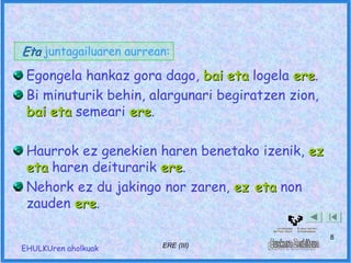 Eta juntagailuaren aurrean:
 Egongela hankaz gora dago, bai eta logela ere.
                                            ere
 Bi minuturik behin, alargunari begiratzen zion,
 bai eta semeari ere.
                 ere

 Haurrok ez genekien haren benetako izenik, ez
 eta haren deiturarik ere.
                      ere
 Nehork ez du jakingo nor zaren, ez eta non
 zauden ere.
        ere

                                                   8
EHULKUren aholkuak       ERE (III)
 