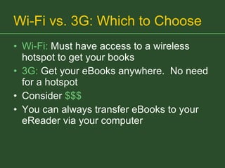 Wi-Fi vs. 3G: Which to Choose Wi-Fi:  Must have access to a wireless hotspot to get your books 3G:  Get your eBooks anywhere.  No need for a hotspot Consider  $$$ You can always transfer eBooks to your eReader via your computer 
