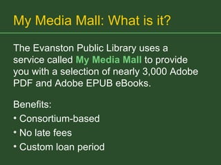 My Media Mall: What is it? The Evanston Public Library uses a service called  My Media Mall   to provide you with a selection of nearly 3,000 Adobe PDF and Adobe EPUB eBooks.  Benefits: Consortium-based No late fees Custom loan period 