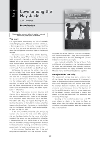 83
STAGE
2
This ungraded summary is for the teacher’s use only
and should not be given to students.
Love among the
Haystacks
D. H. Lawrence
Introduction
but does not refuse. Geoffrey goes to the haystack
and puts the ladder back. Soon Maurice discovers it
and is puzzled. Paula is furious, thinking that Maurice
tricked her into staying overnight.
Lydia makes breakfast for the four of them. Paula
and Maurice, who have learnt that the ladder really did
fall down, are subdued after their argument. Geoffrey
and Lydia are relaxed and happy. In the end, Paula and
Maurice marry: Geoffrey and Lydia stay together.
background to the story
This deceptively simple love story contains many
of the themes that run throughout D H Lawrence’s
work: an emphasis on intense, powerful relationships,
both those between men and women and others,
for example between brothers; the dominance of
emotions and unconscious forces; the depiction of
conflict and life-changing events; a strong awareness
of the deeper, symbolic significance of objects and
events (such as the horse ride); and directness and
simplicity of language.
Speaking of his own beliefs, Lawrence said: ‘My
great religion is a belief in the blood, the flesh, as
being wiser than the intellect. We can go wrong in
our minds. But what our blood feels and believes and
says, is always true.’
The story
It is high summer, and Geoffrey and Maurice Wookey
are building haystacks. Maurice is in love with Paula,
a German governess at the nearby vicarage. Geoffrey
met her first, but she was attracted to his brother.
Now, she and Maurice sometimes meet in the hayfield
at night.
Maurice’s success with Paula, and his boasting,
make Geoffrey angry. When the two of them are at
work on top of a haystack, a scuffle develops, and
Maurice falls to the ground. Farmer Wookey comes at
once: so does Paula, who witnessed the fall. Maurice
recovers, and doesn’t say anything about the fight,
even though Paula insists that it was Geoffrey’s fault.
Mr Wookey, his sons and the workers have lunch
out in the field. Paula brings some chicken specially
for Maurice. Mr Wookey likes the girl and talks to her.
She says she is unhappy at the vicarage, but would
love to work at the farm. Just then a tramp comes
into the field asking for work. Mr Wookey can’t help,
but gives him some food. Soon a woman comes to
find the tramp. He claims that he has only had some
water: when she finds he is lying, she leaves angrily.
Later he follows her.
That night, Paula comes to meet Maurice, and
they go for an exciting horse ride. It starts to rain,
and Maurice needs to put a cover on the haystack.
Paula helps him. When they are on top of the stack,
the ladder falls: they are trapped. Hearing the rain,
Geoffrey has come to the field. He realises what has
happened, and overhears the couple as they decide to
stay on the haystack all night. Lonely and miserable,
he goes into the tool shed.
In the shed, Geoffrey discovers Lydia, the young
woman who was in the field earlier. She explains
that she has been looking for the tramp, who is her
husband. She is cold and wet, and Geoffrey offers her
a blanket and some food. She is distant at first, but as
they talk about her unhappy marriage and the death of
her baby she starts weeping, and embraces Geoffrey
passionately. He feels intense tenderness for her.
In the morning, Geoffrey asks her if she will
emigrate to Canada with him: she promises nothing,
 