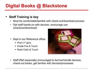 Digital Books @ Blackstone
• Staff Training is key
• Must be comfortable/familiar with check-out/download process
• Get staff hands-on with devices, encourage use
(checkout/download)
• Kept in our Reference office:
 iPad (1st gen)
 Kindle Fire & Touch
 Nook Color & Touch
• Staff (Ref especially) encouraged to borrow/handle devices,
check-out books, get familiar with devices/processes
 