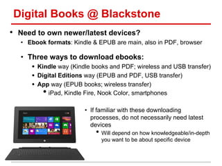 Digital Books @ Blackstone
• Need to own newer/latest devices?
• Ebook formats: Kindle & EPUB are main, also in PDF, browser
• Three ways to download ebooks:
 Kindle way (Kindle books and PDF; wireless and USB transfer)
 Digital Editions way (EPUB and PDF, USB transfer)
 App way (EPUB books; wireless transfer)
• iPad, Kindle Fire, Nook Color, smartphones
• If familiar with these downloading
processes, do not necessarily need latest
devices
• Will depend on how knowledgeable/in-depth
you want to be about specific device
 